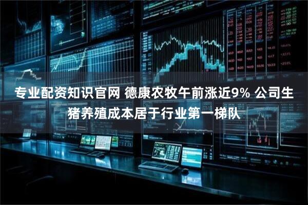 专业配资知识官网 德康农牧午前涨近9% 公司生猪养殖成本居于行业第一梯队
