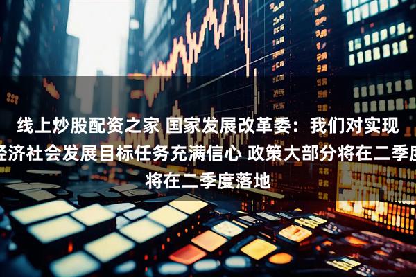 线上炒股配资之家 国家发展改革委：我们对实现今年经济社会发展目标任务充满信心 政策大部分将在二季度落地