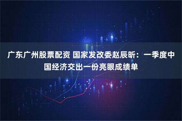 广东广州股票配资 国家发改委赵辰昕：一季度中国经济交出一份亮眼成绩单