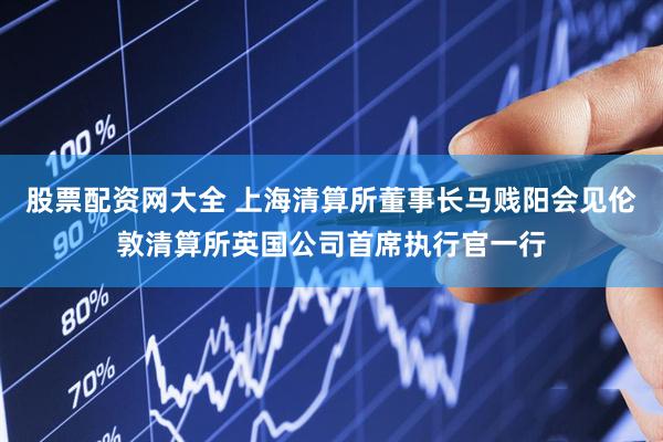 股票配资网大全 上海清算所董事长马贱阳会见伦敦清算所英国公司首席执行官一行